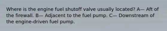 Where is the engine fuel shutoff valve usually located? A— Aft of the firewall. B— Adjacent to the fuel pump. C— Downstream of the engine-driven fuel pump.