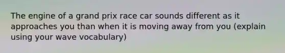 The engine of a grand prix race car sounds different as it approaches you than when it is moving away from you (explain using your wave vocabulary)