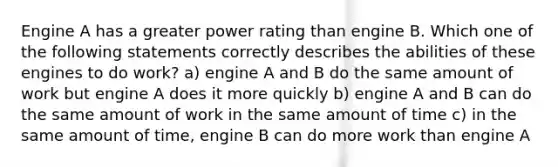 Engine A has a greater power rating than engine B. Which one of the following statements correctly describes the abilities of these engines to do work? a) engine A and B do the same amount of work but engine A does it more quickly b) engine A and B can do the same amount of work in the same amount of time c) in the same amount of time, engine B can do more work than engine A