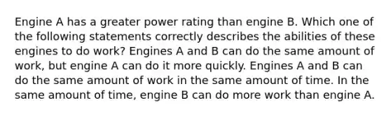 Engine A has a greater power rating than engine B. Which one of the following statements correctly describes the abilities of these engines to do work? Engines A and B can do the same amount of work, but engine A can do it more quickly. Engines A and B can do the same amount of work in the same amount of time. In the same amount of time, engine B can do more work than engine A.