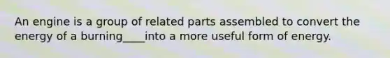 An engine is a group of related parts assembled to convert the energy of a burning____into a more useful form of energy.