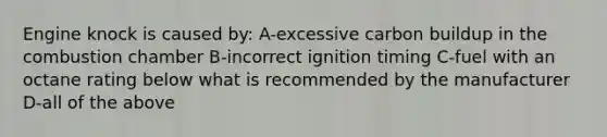 Engine knock is caused by: A-excessive carbon buildup in the combustion chamber B-incorrect ignition timing C-fuel with an octane rating below what is recommended by the manufacturer D-all of the above