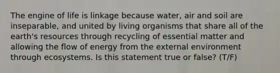 The engine of life is linkage because water, air and soil are inseparable, and united by living organisms that share all of the earth's resources through recycling of essential matter and allowing the flow of energy from the external environment through ecosystems. Is this statement true or false? (T/F)