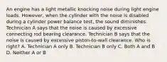 An engine has a light metallic knocking noise during light engine loads. However, when the cylinder with the noise is disabled during a cylinder power balance test, the sound diminishes. Technician A says that the noise is caused by excessive connecting rod bearing clearance. Technician B says that the noise is caused by excessive piston-to-wall clearance. Who is right? A. Technician A only B. Technician B only C. Both A and B D. Neither A or B