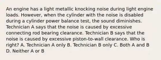 An engine has a light metallic knocking noise during light engine loads. However, when the cylinder with the noise is disabled during a cylinder power balance test, the sound diminishes. Technician A says that the noise is caused by excessive connecting rod bearing clearance. Technician B says that the noise is caused by excessive piston-to-wall clearance. Who is right? A. Technician A only B. Technician B only C. Both A and B D. Neither A or B