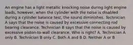 An engine has a light metallic knocking noise during light engine loads, however, when the cylinder with the noise is disabled during a cylinder balance test, the sound diminishes. Technician A says that the noise is caused by excessive connecting rod bearing clearance. Technician B says that the noise is caused by excessive piston-to-wall clearance. Who is right? A. Technician A only B. Technician B only C. Both A and B D. Neither A or B