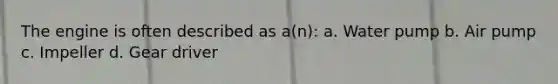 The engine is often described as a(n): a. Water pump b. Air pump c. Impeller d. Gear driver