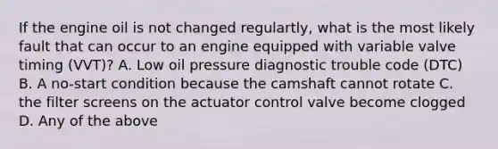 If the engine oil is not changed regulartly, what is the most likely fault that can occur to an engine equipped with variable valve timing (VVT)? A. Low oil pressure diagnostic trouble code (DTC) B. A no-start condition because the camshaft cannot rotate C. the filter screens on the actuator control valve become clogged D. Any of the above