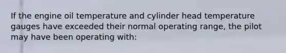 If the engine oil temperature and cylinder head temperature gauges have exceeded their normal operating range, the pilot may have been operating with: