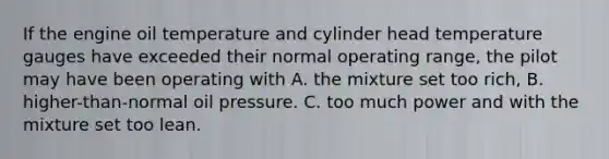 If the engine oil temperature and cylinder head temperature gauges have exceeded their normal operating range, the pilot may have been operating with A. the mixture set too rich, B. higher-than-normal oil pressure. C. too much power and with the mixture set too lean.