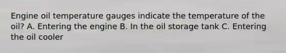 Engine oil temperature gauges indicate the temperature of the oil? A. Entering the engine B. In the oil storage tank C. Entering the oil cooler