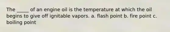 The _____ of an engine oil is the temperature at which the oil begins to give off ignitable vapors. a. flash point b. fire point c. boiling point