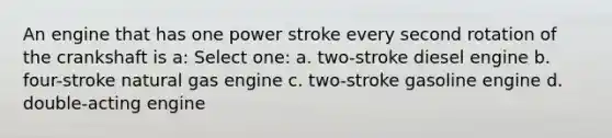 An engine that has one power stroke every second rotation of the crankshaft is a: Select one: a. two-stroke diesel engine b. four-stroke natural gas engine c. two-stroke gasoline engine d. double-acting engine