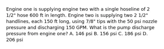 Engine one is supplying engine two with a single hoseline of 2 1/2" hose 600 ft in length. Engine two is supplying two 2 1/2" handlines, each 150 ft long, using 7/8" tips with the 50 psi nozzle pressure and discharging 150 GPM. What is the pump discharge pressure from engine one? A. 146 psi B. 156 psi C. 186 psi D. 206 psi