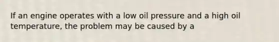 If an engine operates with a low oil pressure and a high oil temperature, the problem may be caused by a