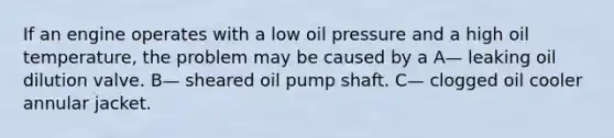 If an engine operates with a low oil pressure and a high oil temperature, the problem may be caused by a A— leaking oil dilution valve. B— sheared oil pump shaft. C— clogged oil cooler annular jacket.