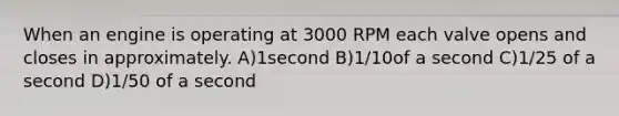 When an engine is operating at 3000 RPM each valve opens and closes in approximately. A)1second B)1/10of a second C)1/25 of a second D)1/50 of a second