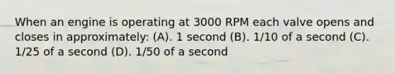 When an engine is operating at 3000 RPM each valve opens and closes in approximately: (A). 1 second (B). 1/10 of a second (C). 1/25 of a second (D). 1/50 of a second