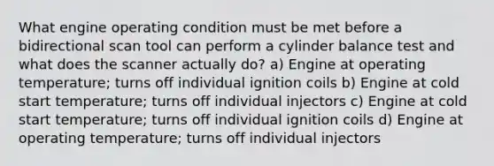 What engine operating condition must be met before a bidirectional scan tool can perform a cylinder balance test and what does the scanner actually do? a) Engine at operating temperature; turns off individual ignition coils b) Engine at cold start temperature; turns off individual injectors c) Engine at cold start temperature; turns off individual ignition coils d) Engine at operating temperature; turns off individual injectors