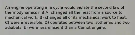 An engine operating in a cycle would violate the second law of thermodynamics if it A) changed all the heat from a source to mechanical work. B) changed all of its mechanical work to heat. C) were irreversible. D) operated between two isotherms and two adiabats. E) were less efficient than a Carnot engine.