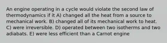 An engine operating in a cycle would violate the second law of thermodynamics if it A) changed all the heat from a source to mechanical work. B) changed all of its mechanical work to heat. C) were irreversible. D) operated between two isotherms and two adiabats. E) were less efficient than a Carnot engine