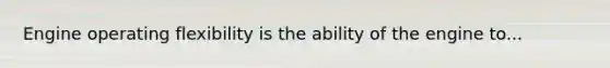 Engine operating flexibility is the ability of the engine to...