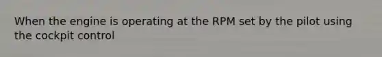 When the engine is operating at the RPM set by the pilot using the cockpit control