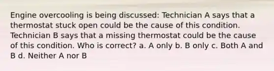 Engine overcooling is being discussed: Technician A says that a thermostat stuck open could be the cause of this condition. Technician B says that a missing thermostat could be the cause of this condition. Who is correct? a. A only b. B only c. Both A and B d. Neither A nor B