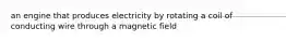 an engine that produces electricity by rotating a coil of conducting wire through a magnetic field