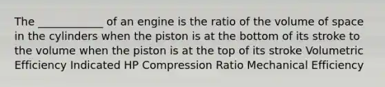 The ____________ of an engine is the ratio of the volume of space in the cylinders when the piston is at the bottom of its stroke to the volume when the piston is at the top of its stroke Volumetric Efficiency Indicated HP Compression Ratio Mechanical Efficiency