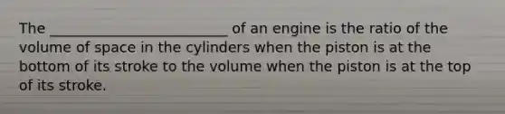 The _________________________ of an engine is the ratio of the volume of space in the cylinders when the piston is at the bottom of its stroke to the volume when the piston is at the top of its stroke.