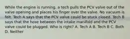 While the engine is running, a tech pulls the PCV valve out of the valve opening and places his finger over the valve. No vacuum is felt. Tech A says that the PCV valve could be stuck closed. Tech B says that the hose between the intake manifold and the PCV valve could be plugged. Who is right? A. Tech A B. Tech B C. Both D. Neither