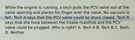 While the engine is running, a tech pulls the PCV valve out of the valve opening and places his finger over the valve. No vacuum is felt. Tech A says that the PCV valve could be stuck closed. Tech B says that the hose between the intake manifold and the PCV valve could be plugged. Who is right? A. Tech A B. Tech B C. Both D. Neither