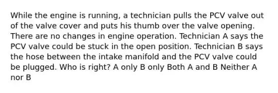 While the engine is running, a technician pulls the PCV valve out of the valve cover and puts his thumb over the valve opening. There are no changes in engine operation. Technician A says the PCV valve could be stuck in the open position. Technician B says the hose between the intake manifold and the PCV valve could be plugged. Who is right? A only B only Both A and B Neither A nor B