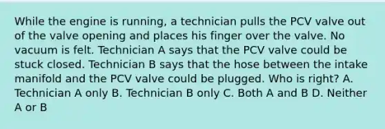 While the engine is running, a technician pulls the PCV valve out of the valve opening and places his finger over the valve. No vacuum is felt. Technician A says that the PCV valve could be stuck closed. Technician B says that the hose between the intake manifold and the PCV valve could be plugged. Who is right? A. Technician A only B. Technician B only C. Both A and B D. Neither A or B