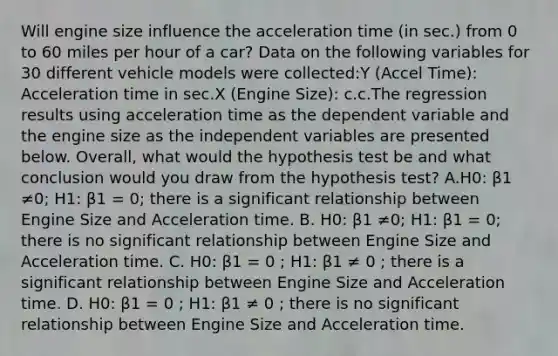 Will engine size influence the acceleration time (in sec.) from 0 to 60 miles per hour of a car? Data on the following variables for 30 different vehicle models were collected:Y (Accel Time): Acceleration time in sec.X (Engine Size): c.c.The regression results using acceleration time as the dependent variable and the engine size as the independent variables are presented below. Overall, what would the hypothesis test be and what conclusion would you draw from the hypothesis test? A.H0: β1 ≠0; H1: β1 = 0; there is a significant relationship between Engine Size and Acceleration time. B. H0: β1 ≠0; H1: β1 = 0; there is no significant relationship between Engine Size and Acceleration time. C. H0: β1 = 0 ; H1: β1 ≠ 0 ; there is a significant relationship between Engine Size and Acceleration time. D. H0: β1 = 0 ; H1: β1 ≠ 0 ; there is no significant relationship between Engine Size and Acceleration time.