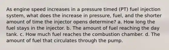 As engine speed increases in a pressure timed (PT) fuel injection system, what does the increase in pressure, fuel, and the shorter amount of time the injector opens determine? a. How long the fuel stays in the injector. b. The amount of fuel reaching the day tank. c. How much fuel reaches the combustion chamber. d. The amount of fuel that circulates through the pump.