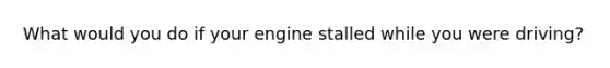 What would you do if your engine stalled while you were driving?