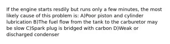 If the engine starts resdily but runs only a few minutes, the most likely cause of this problem is: A)Poor piston and cylinder lubrication B)The fuel flow from the tank to the carburetor may be slow C)Spark plug is bridged with carbon D)Weak or discharged condenser