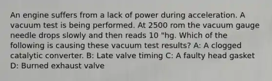 An engine suffers from a lack of power during acceleration. A vacuum test is being performed. At 2500 rom the vacuum gauge needle drops slowly and then reads 10 "hg. Which of the following is causing these vacuum test results? A: A clogged catalytic converter. B: Late valve timing C: A faulty head gasket D: Burned exhaust valve