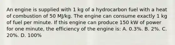 An engine is supplied with 1 kg of a hydrocarbon fuel with a heat of combustion of 50 MJ/kg. The engine can consume exactly 1 kg of fuel per minute. If this engine can produce 150 kW of power for one minute, the efficiency of the engine is: A. 0.3%. B. 2%. C. 20%. D. 100%