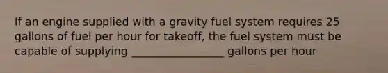 If an engine supplied with a gravity fuel system requires 25 gallons of fuel per hour for takeoff, the fuel system must be capable of supplying _________________ gallons per hour