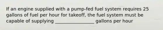 If an engine supplied with a pump-fed fuel system requires 25 gallons of fuel per hour for takeoff, the fuel system must be capable of supplying _________________ gallons per hour