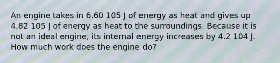 An engine takes in 6.60 105 J of energy as heat and gives up 4.82 105 J of energy as heat to the surroundings. Because it is not an ideal engine, its internal energy increases by 4.2 104 J. How much work does the engine do?