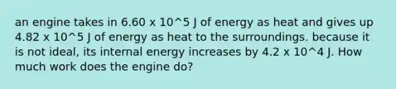 an engine takes in 6.60 x 10^5 J of energy as heat and gives up 4.82 x 10^5 J of energy as heat to the surroundings. because it is not ideal, its internal energy increases by 4.2 x 10^4 J. How much work does the engine do?