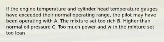 If the engine temperature and cylinder head temperature gauges have exceeded their normal operating range, the pilot may have been operating with A. The mixture set too rich B. Higher than normal oil pressure C. Too much power and with the mixture set too lean