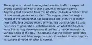 The engine is trained to recognize baseline traffic or expected events associated with a user account or network device. Anything that deviates from this baseline (outside a defined level of tolerance) generates an alert. The engine does not keep a record of everything that has happened and then try to match new traffic to a precise record of what has gone before. I t uses heuristics to generate a statistical model of what the baseline looks like. It may develop several profiles to model behavior at various times of the day. This means that the system generates false positive and false negatives until it has had time to improve its statistical model of what is normal.