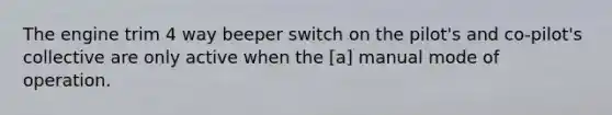 The engine trim 4 way beeper switch on the pilot's and co-pilot's collective are only active when the [a] manual mode of operation.