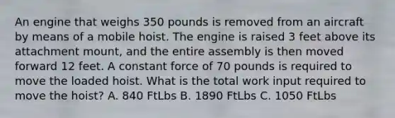 An engine that weighs 350 pounds is removed from an aircraft by means of a mobile hoist. The engine is raised 3 feet above its attachment mount, and the entire assembly is then moved forward 12 feet. A constant force of 70 pounds is required to move the loaded hoist. What is the total work input required to move the hoist? A. 840 FtLbs B. 1890 FtLbs C. 1050 FtLbs