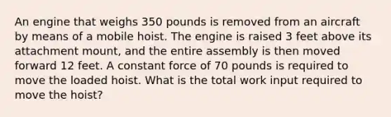 An engine that weighs 350 pounds is removed from an aircraft by means of a mobile hoist. The engine is raised 3 feet above its attachment mount, and the entire assembly is then moved forward 12 feet. A constant force of 70 pounds is required to move the loaded hoist. What is the total work input required to move the hoist?